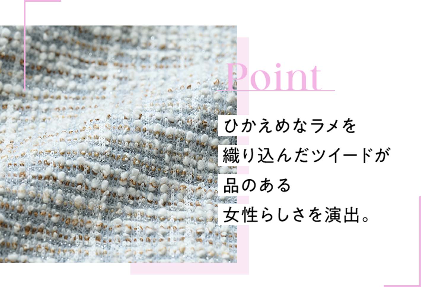 Point ひかえめなラメを織り込んだツイードが品のある女性らしさを演出。