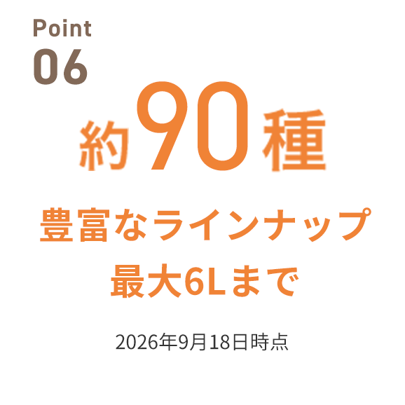 Point 05 約90種豊富なラインナップ最大6Lまで
