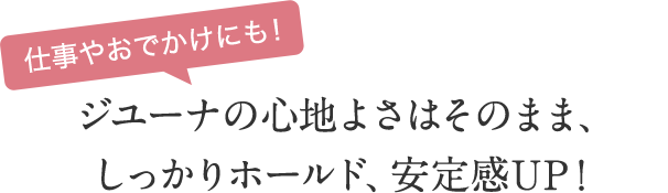 仕事やおでかけにも！　ジユーナの心地よさはそのまま、しっかりホールド、安定感UP！