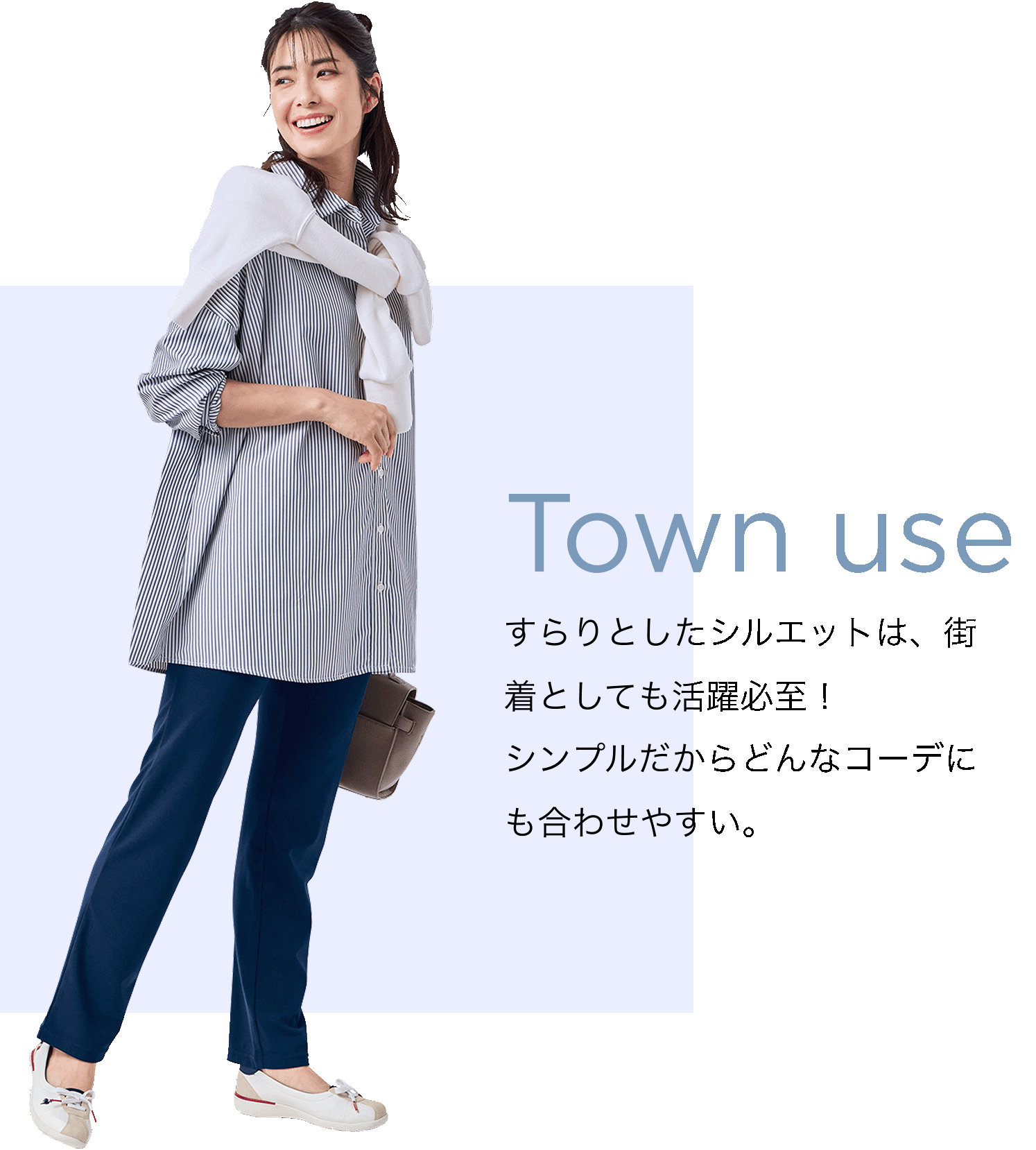 Town use すらりとしたシルエットは、街着としても活躍必至！シンプルだからどんなコーデにも合わせやすい。