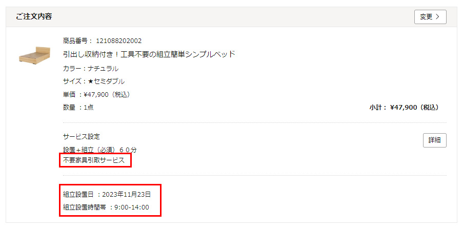 ご注文内容確認画面にて、下記ご確認をお願いします。・サービス設定の項目に「不要家具引取サービス」の文言が表示されていること。・組立設置希望日の日時が表示されていること。間違いなければ、「注文を確定する」ボタンをクリックして、ご注文を確定してください。