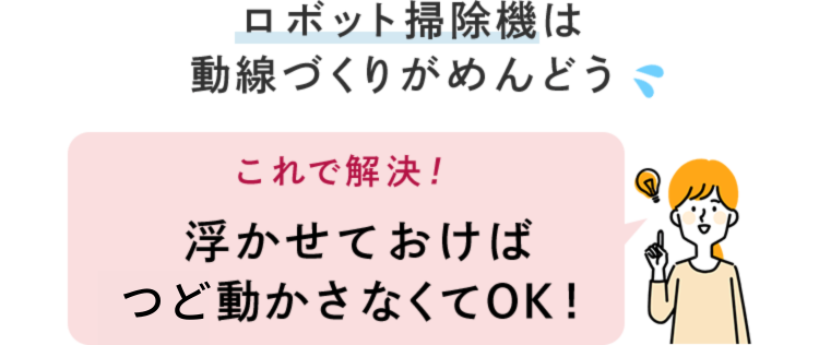ロボット掃除機は動線づくりがめんどう これで解決! 浮かせておけば何も動かさなくてOK! ロボット掃除機は動線づくりがめんどう これで解決! 浮かせておけば何も動かさなくてOK!