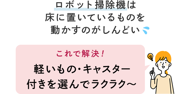 ロボット掃除機は床に置いているものを動かすのがしんどい これで解決! 軽いもの・キャスター付きを選んでラクラク~ ロボット掃除機は床に置いているものを動かすのがしんどい これで解決! 軽いもの・キャスター付きを選んでラクラク~