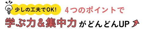 少しの工夫でOK! 4つのポイントで学ぶ力＆集中力がどんどんUP↑