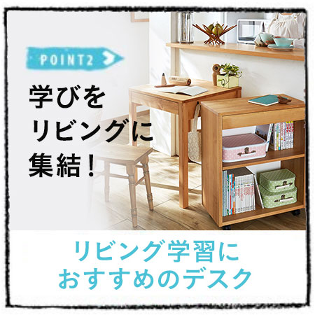POINT2 学びをリビングに集結! リビング学習におすすめのデスク