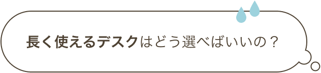長く使えるデスクはどう選べばいいの？