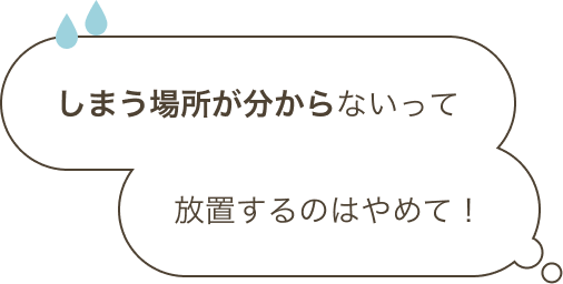 しまう場所が分からないって放置するのはやめて！