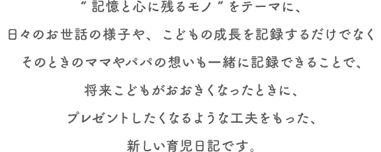 “記憶と心に残るモノ”をテーマに、日々のお世話の様子や、こどもの成長を記録するだけでなくそのときのママやパパの想いも一緒に記録できることで、将来こどもがおおきくなったときに、プレゼントしたくなるような工夫をもった、新しい育児日記です。