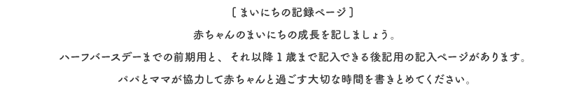 [まいにちの記録ページ] 赤ちゃんのまいにちの成長を記しましょう。ハーフバースデーまでの前期用と、それ以降1歳まで記入できる後記用の記入ページがあります。パパとママが協力して赤ちゃんと過ごす大切な時間を書きとめてください。