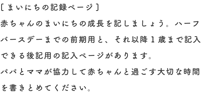 [まいにちの記録ページ] 赤ちゃんのまいにちの成長を記しましょう。ハーフバースデーまでの前期用と、それ以降1歳まで記入できる後記用の記入ページがあります。パパとママが協力して赤ちゃんと過ごす大切な時間を書きとめてください。