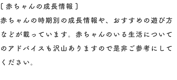 [赤ちゃんの成長情報] 赤ちゃんの時期別の成長情報や、おすすめの遊び方などが載っています。赤ちゃんのいる生活についてのアドバイスも沢山ありますので是非ご参考にしてください。