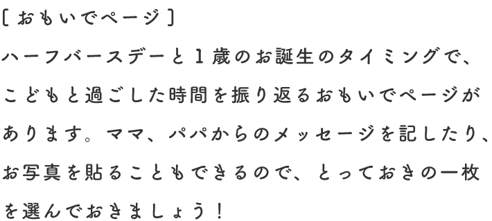 [おもいでページ] ハーフバースデーと1歳のお誕生のタイミングで、こどもと過ごした時間を振り返るおもいでページがあります。ママ、パパからのメッセージを記したり、お写真を貼ることもできるので、とっておきの一枚を選んでおきましょう！