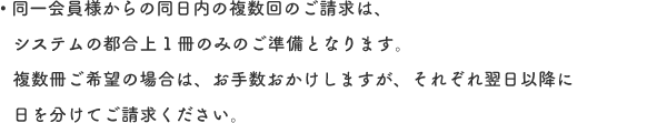 同一会員様からの同日内の複数回のご請求は、システムの都合上1冊のみのご準備となります。複数冊ご希望の場合は、お手数おかけしますが、それぞれ翌日以降に日を分けてご請求ください。