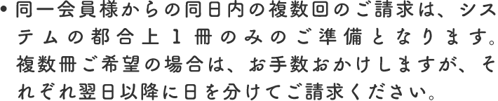 同一会員様からの同日内の複数回のご請求は、システムの都合上1冊のみのご準備となります。複数冊ご希望の場合は、お手数おかけしますが、それぞれ翌日以降に日を分けてご請求ください。