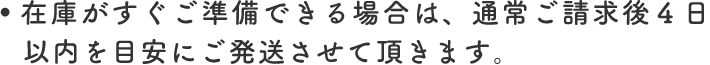 在庫がすぐご準備できる場合は、通常ご請求後4日以内を目安にご発送させて頂きます。