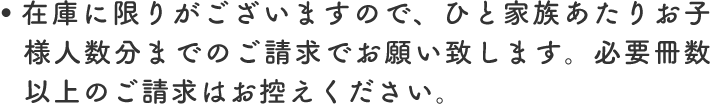 在庫に限りがございますので、ひと家族あたりお子様人数分までのご請求でお願い致します。必要冊数以上のご請求はお控えください。
