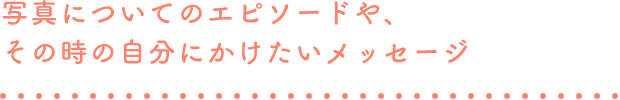 写真についてのエピソードや、その時の自分にかけたいメッセージ