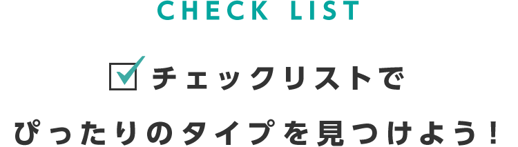 CHECK LIST 　チェックリストでぴったりのタイプを見つけよう！