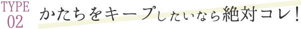 TYPE 02 かたちをキープしたいなら絶対コレ！