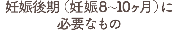 妊娠後期（妊娠8～10ヶ月）に必要なもの