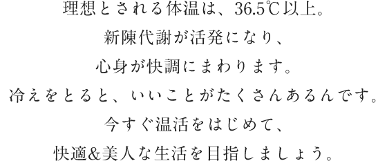 理想とされる体温は、36.5℃以上。新陳代謝が活発になり、心身が快調にまわります。冷えをとると、いいことがたくさんあるんです。今すぐ温活をはじめて、快適&美人な生活を目指しましょう。