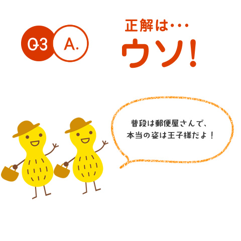 Q3.A. 正解は・・・ウソ！　普段は郵便屋さんで、本当の姿は王子様だよ！