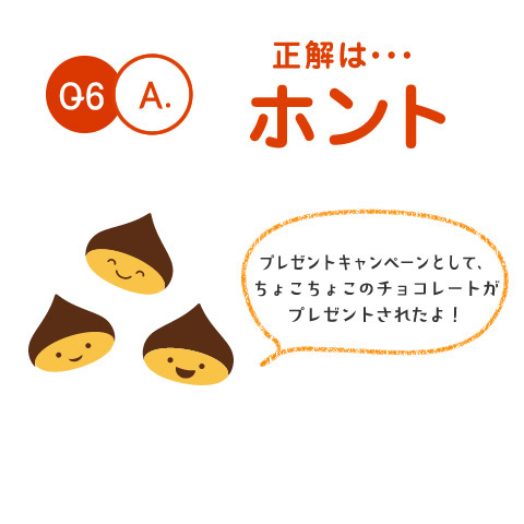 Q6.A. 正解は・・・ホント　プレゼントキャンペーンとして、ちょこちょこのチョコレートがプレゼントされたよ！