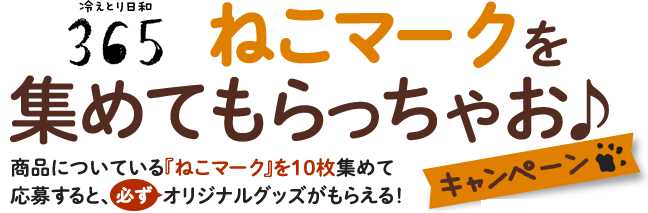 ねこマークを集めてもらっちゃお♪キャンペーン 商品についている『ねこマーク』を10枚集めて応募すると、必ずオリジナルグッズがもらえる！ 