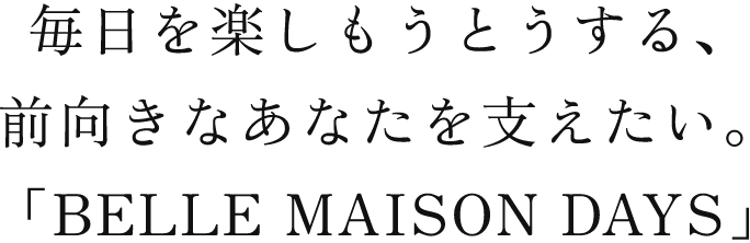 毎日を楽しもうとうする、前向きなあなたを支えたい。「BELLE MAISON DAYS」