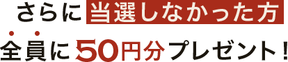 さらに当選しなかった方全員に50円分プレゼント!
