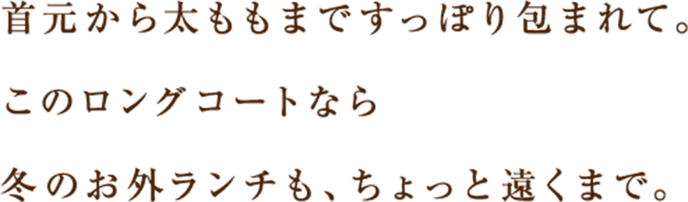 首元から太ももまですっぽり包まれて。このロングコートなら冬のお外ランチも、ちょっと遠くまで。