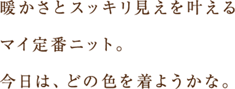 暖かさとスッキリ見えを叶えるマイ定番ニット。今日は、どの色を着ようかな。