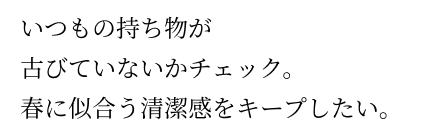 いつもの持ち物が古びていないかチェック。春に似合う清潔感をキープしたい。 いつもの持ち物が古びていないかチェック。春に似合う清潔感をキープしたい。