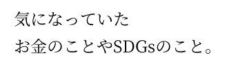 気になっていたお金のことやSDGsのこと。 気になっていたお金のことやSDGsのこと。