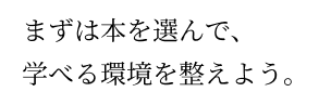 まずは本を選んで、学べる環境を整えよう。 まずは本を選んで、学べる環境を整えよう。