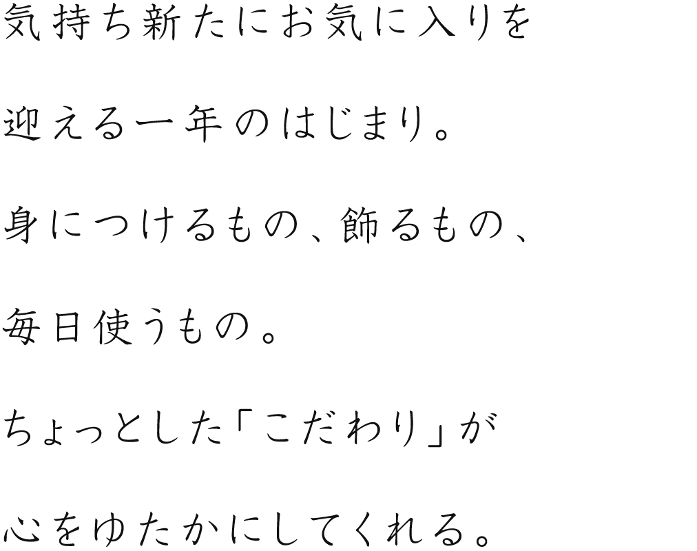 気持ち新たにお気に入りを迎える1年のはじまり。身につけるもの、飾るもの、毎日使うもの。ちょっとした「こだわり」が心をゆたかにしてくれる。 気持ち新たにお気に入りを迎える1年のはじまり。身につけるもの、飾るもの、毎日使うもの。ちょっとした「こだわり」が心をゆたかにしてくれる。