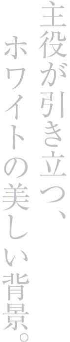 主役が引き立つ、ホワイトの美しい背景。