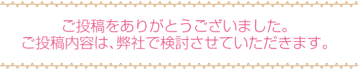ご投稿をありがとうございました。ご投稿内容は、弊社で検討させていただきます。